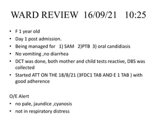 WARD REVIEW 16/09/21 10:25
• F 1 year old
• Day 1 post admission.
• Being managed for 1) SAM 2)PTB 3) oral candidiasis
• No vomiting ,no diarrhea
• DCT was done, both mother and child tests reactive, DBS was
collected
• Started ATT ON THE 18/8/21 (3FDC1 TAB AND E 1 TAB ) with
good adherence
O/E Alert
• no pale, jaundice ,cyanosis
• not in respiratory distress
 