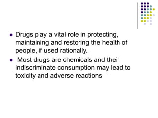  Drugs play a vital role in protecting,
maintaining and restoring the health of
people, if used rationally.
 Most drugs are chemicals and their
indiscriminate consumption may lead to
toxicity and adverse reactions
 