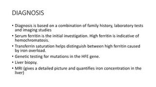 DIAGNOSIS
• Diagnosis is based on a combination of family history, laboratory tests
and imaging studies
• Serum ferritin is the initial investigation. High ferritin is indicative of
hemochromatosis.
• Transferrin saturation helps distinguish between high ferritin caused
by iron overload.
• Genetic testing for mutations in the HFE gene.
• Liver biopsy.
• MRI (gives a detailed picture and quantifies iron concentration in the
liver)
 
