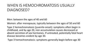 WHEN IS HEMOCHROMATOSIS USUALLY
DIAGNOSED?
Men: between the ages of 40 and 60
Women: after menopause, typically between the ages of 50 and 60
Type 2 hemochromatosis (juvenile-onset): symptoms often begin in
childhood, and by age 20, iron accumulation causes decreased or
absent secretion of sex hormones. If untreated, potentially fatal heart
disease becomes evident by age 30.
Type 3 hemochromatosis: symptoms generally begin before age 30
 