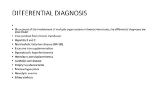 DIFFERENTIAL DIAGNOSIS
•
• On account of the involvement of multiple organ systems in hemochromatosis, the differential diagnoses are
also broad.
• Iron overload from chronic transfusion
• Hepatitis B and C
• Nonalcoholic fatty liver disease (NAFLD)
• Excessive iron supplementation
• Dysmetabolic hyperferritinemia
• Hereditary aceruloplasminemia
• Alcoholic liver disease
• Porphyria cutanea tarda
• Marrow hyperplasia
• Hemolytic anemia
• Biliary cirrhosis
 