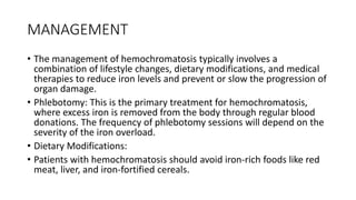 MANAGEMENT
• The management of hemochromatosis typically involves a
combination of lifestyle changes, dietary modifications, and medical
therapies to reduce iron levels and prevent or slow the progression of
organ damage.
• Phlebotomy: This is the primary treatment for hemochromatosis,
where excess iron is removed from the body through regular blood
donations. The frequency of phlebotomy sessions will depend on the
severity of the iron overload.
• Dietary Modifications:
• Patients with hemochromatosis should avoid iron-rich foods like red
meat, liver, and iron-fortified cereals.
 
