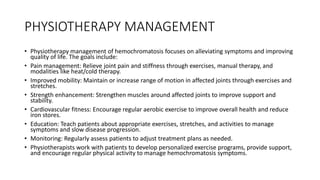 PHYSIOTHERAPY MANAGEMENT
• Physiotherapy management of hemochromatosis focuses on alleviating symptoms and improving
quality of life. The goals include:
• Pain management: Relieve joint pain and stiffness through exercises, manual therapy, and
modalities like heat/cold therapy.
• Improved mobility: Maintain or increase range of motion in affected joints through exercises and
stretches.
• Strength enhancement: Strengthen muscles around affected joints to improve support and
stability.
• Cardiovascular fitness: Encourage regular aerobic exercise to improve overall health and reduce
iron stores.
• Education: Teach patients about appropriate exercises, stretches, and activities to manage
symptoms and slow disease progression.
• Monitoring: Regularly assess patients to adjust treatment plans as needed.
• Physiotherapists work with patients to develop personalized exercise programs, provide support,
and encourage regular physical activity to manage hemochromatosis symptoms.
 
