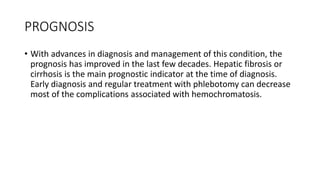 PROGNOSIS
• With advances in diagnosis and management of this condition, the
prognosis has improved in the last few decades. Hepatic fibrosis or
cirrhosis is the main prognostic indicator at the time of diagnosis.
Early diagnosis and regular treatment with phlebotomy can decrease
most of the complications associated with hemochromatosis.
 