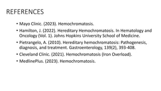 REFERENCES
• Mayo Clinic. (2023). Hemochromatosis.
• Hamilton, J. (2022). Hereditary Hemochromatosis. In Hematology and
Oncology (Vol. 1). Johns Hopkins University School of Medicine.
• Pietrangelo, A. (2010). Hereditary hemochromatosis: Pathogenesis,
diagnosis, and treatment. Gastroenterology, 139(2), 393-408.
• Cleveland Clinic. (2021). Hemochromatosis (Iron Overload).
• MedlinePlus. (2023). Hemochromatosis.
 