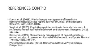 REFERENCES CONT’D
•
• Kumar et al. (2018). Physiotherapy management of hereditary
hemochromatosis: A case report. Journal of Clinical and Diagnostic
Research, 12(9), OC05-OC07.
• Singh et al. (2020). Physiotherapy intervention in hemochromatosis: A
systematic review. Journal of Bodywork and Movement Therapies, 24(1),
151-162.
• Dave et al. (2019). Physiotherapy management of hemochromatosis-
related arthritis: A case series. Journal of Orthopaedic and Sports Physical
Therapy, 49(5), 338-344.
• Physiotherapy Canada. (2019). Hemochromatosis: A Physiotherapy
Perspective.
 