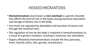 HEMOCHROMATOSIS
• Hemochromatosis also known as iron overload is a genetic disorder
that affects the level of iron in the body causing excessive absorption
and storage of dietary iron in the body.
• Iron levels are regulated by absorption and excretion of excess iron
through the intestinal tract.
• This regulation of iron by the body is impaired in hemochromatosis as
a result of a genetic mutation, resulting in excessive iron absorption.
• Organs affected by hemochromatosis include the liver, pancreas,
heart, thyroid, joints, skin, gonads, and pituitary.
 