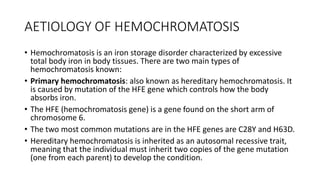 AETIOLOGY OF HEMOCHROMATOSIS
• Hemochromatosis is an iron storage disorder characterized by excessive
total body iron in body tissues. There are two main types of
hemochromatosis known:
• Primary hemochromatosis: also known as hereditary hemochromatosis. It
is caused by mutation of the HFE gene which controls how the body
absorbs iron.
• The HFE (hemochromatosis gene) is a gene found on the short arm of
chromosome 6.
• The two most common mutations are in the HFE genes are C28Y and H63D.
• Hereditary hemochromatosis is inherited as an autosomal recessive trait,
meaning that the individual must inherit two copies of the gene mutation
(one from each parent) to develop the condition.
 