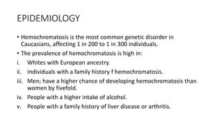 EPIDEMIOLOGY
• Hemochromatosis is the most common genetic disorder in
Caucasians, affecting 1 in 200 to 1 in 300 individuals.
• The prevalence of hemochromatosis is high in:
i. Whites with European ancestry.
ii. Individuals with a family history f hemochromatosis.
iii. Men; have a higher chance of developing hemochromatosis than
women by fivefold.
iv. People with a higher intake of alcohol.
v. People with a family history of liver disease or arthritis.
 