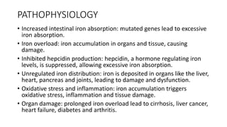 PATHOPHYSIOLOGY
• Increased intestinal iron absorption: mutated genes lead to excessive
iron absorption.
• Iron overload: iron accumulation in organs and tissue, causing
damage.
• Inhibited hepcidin production: hepcidin, a hormone regulating iron
levels, is suppressed, allowing excessive iron absorption.
• Unregulated iron distribution: iron is deposited in organs like the liver,
heart, pancreas and joints, leading to damage and dysfunction.
• Oxidative stress and inflammation: iron accumulation triggers
oxidative stress, inflammation and tissue damage.
• Organ damage: prolonged iron overload lead to cirrhosis, liver cancer,
heart failure, diabetes and arthritis.
 