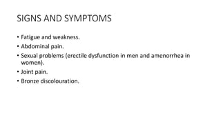 SIGNS AND SYMPTOMS
• Fatigue and weakness.
• Abdominal pain.
• Sexual problems (erectile dysfunction in men and amenorrhea in
women).
• Joint pain.
• Bronze discolouration.
 