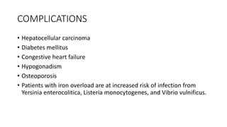 COMPLICATIONS
• Hepatocellular carcinoma
• Diabetes mellitus
• Congestive heart failure
• Hypogonadism
• Osteoporosis
• Patients with iron overload are at increased risk of infection from
Yersinia enterocolitica, Listeria monocytogenes, and Vibrio vulnificus.
 
