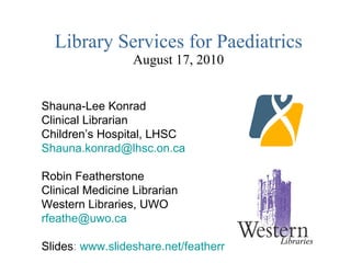 Library Services for Paediatrics August 17, 2010 Shauna-Lee Konrad Clinical Librarian Children’s Hospital, LHSC [email_address] Robin Featherstone Clinical Medicine Librarian Western Libraries, UWO [email_address] Slides :  www.slideshare.net/featherr Libraries 
