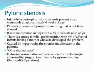 Pyloric stenosis
 Infantile hypertrophic pyloric stenosis present most
commonly at approximately 6 weeks of age.
 Patients present with projectile vomiting that is not bile-
stained.
 It is more common in boys with a male : female ratio of 4:1.
 There is a strong familial predisposition with 5% of affected
infants having a mother who also developed the problem.
 Caused by hypertrophy the circular muscle layer in the
pylorus.
 “Olive shaped mass”
 Following resuscitation and correction of any electrolyte
abnormality, surgical treatment is by pyloromyotomy
(Ramstedt's Operation).
 