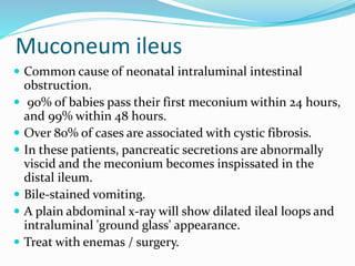 Muconeum ileus
 Common cause of neonatal intraluminal intestinal
obstruction.
 90% of babies pass their first meconium within 24 hours,
and 99% within 48 hours.
 Over 80% of cases are associated with cystic fibrosis.
 In these patients, pancreatic secretions are abnormally
viscid and the meconium becomes inspissated in the
distal ileum.
 Bile-stained vomiting.
 A plain abdominal x-ray will show dilated ileal loops and
intraluminal 'ground glass' appearance.
 Treat with enemas / surgery.
 