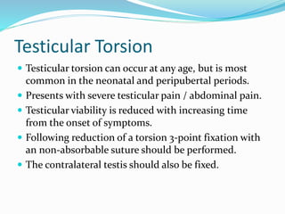 Testicular Torsion
 Testicular torsion can occur at any age, but is most
common in the neonatal and peripubertal periods.
 Presents with severe testicular pain / abdominal pain.
 Testicular viability is reduced with increasing time
from the onset of symptoms.
 Following reduction of a torsion 3-point fixation with
an non-absorbable suture should be performed.
 The contralateral testis should also be fixed.
 