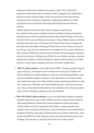 24
and patients usually stop developing between ages 2 and 4. This is followed by
progressive mental decline and loss of physical skills. Language may be limited due to
hearing loss and an enlarged tongue. In time, the clear layers of the cornea become
clouded and retinas may begin to degenerate. Carpal tunnel syndrome (or similar
compression of nerves elsewhere in the body) and restricted joint movement are
common.
Affected children may be quite large at birth and appear normal but may
have inguinal (in the groin) or umbilical (where the umbilical cord passes through the
abdomen) hernias. Growth in height may be faster than normal but begins to slow before
the end of the first year and often ends around age 3. Many children develop a short body
trunk and a maximum stature of less than 4 feet. Distinct facial features (including flat
face, depressed nasal bridge, and bulging forehead) become more evident in the second
year. By age 2, the ribs have widened and are oar-shaped. The liver, spleen, and heart are
often enlarged. Children may experience noisy breathing and recurring upper respiratory
tract and ear infections. Feeding may be difficult for some children, and many experience
periodic bowel problems. Children with Hurler syndrome often dies before age 10 from
obstructive airway disease, respiratory infections, and cardiac complications.
MPS I S, Scheie syndrome, is the mildest form of MPS I. Symptoms generally begin to
appear after age 5, with diagnosis most commonly made after age 10. Children with
Scheie syndrome have normal intelligence or may have mild learning disabilities; some
may have psychiatric problems. Glaucoma, retinal degeneration, and clouded corneas
may significantly impair vision. Other problems include carpal tunnel syndrome or other
nerve compression, stiff joints, claw hands and deformed feet, a short neck, and aortic
valve disease. Some affected individuals also have obstructive airway disease and sleep
apnea. Persons with Scheie syndrome can live into adulthood.
MPS I H-S, Hurler-Scheie syndrome, is less severe than Hurler syndrome. Symptoms
generally begin between ages 3 and 8. Children may have moderate mental retardation
and learning difficulties. Skeletal and systemic irregularities include short stature,
marked smallness in the jaws, progressive joint stiffness, compressed spinal cord,
clouded corneas, hearing loss, heart disease, coarse facial features, and umbilical hernia.
Respiratory problems, sleep apnea, and heart disease may develop in adolescence. Some
persons with MPS I H-S need continuous positive airway pressure during sleep to ease
breathing. Life expectancy is generally into the late teens or early twenties.
 