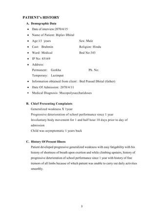 3
PATIENT’s HISTORY
A. Demographic Data
Date of interview:2070/4/15
Name of Patient: Biplav Dhital
Age:13 years Sex: Male
Cast: Brahmin Religion: Hindu
Ward: Medical Bed No:343
IP No: 85169
Address:
Permanent: Gorkha Ph. No:
Temporary: Lazimpat
Information obtained from client : Bed Prasad Dhital (father)
Date Of Admission: 2070/4/11
Medical Diagnosis: Mucopolysaccharidoses
B. Chief Presenting Complaints
Generalized weakness X 1year
Progressive deterioration of school performance since 1 year
Involuntary body movement for 1 and half hour 10 days prior to day of
admission
Child was asymptomatic 1 years back
C. History Of Present Illness
Patient developed progressive generalized weakness with easy fatigability with his
history of shortness of breath upon exertion and while climbing upstairs, history of
progressive deterioration of school performance since 1 year with history of fine
tremors of all limbs because of which patient was unable to carry out daily activities
smoothly.
 