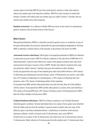 30
mutant copies to develop MPS II (one from each parent), whereas a male only needs to
inherit one mutant copy to develop the condition. MPS II is more common in males that
females. Females who inherit only one mutant copy are called "carriers." Females who are
carriers may exhibit some mild symptoms.
Random occurrence: It is unknown whether MPS can occur as the result of a spontaneous
genetic mutation with no family history of the disease.
Risk Factors
Mucopolysaccharidosis (MPS) is a disorder caused by genetic errors, or mutations, in any of
the genes that produce the enzymes responsible for glycosaminoglycan degradation. Because
MPS is inherited, a family history of the disorder is the primary risk factor for MPS.
Autosomal recessive inheritance: Most types of mucopolysaccharidosis (MPS) are inherited
as autosomal recessive traits. MPS II or Hunter syndrome is the only form of MPS that is X-
linked dominant. A person must inherit two copies of the genetic mutation (one copy from
each parent) to develop a recessive form of MPS. People who inherit a mutation from only
one parent are called "carriers," and they may pass the mutation to their children.
If only one parent has one copy of the mutated gene, then each child will have a 50% chance
of inheriting one mutated gene and also being a carrier. If both parents are carriers, each child
has a 25% chance of inheriting two mutated genes, a 50% chance of inheriting only one
mutation, and a 25% chance of inheriting neither of the mutations.
If one parent has MPS and the other parent does not carry the trait, then all of the children
will be carriers. If one parent has MPS and the other parent is a carrier, then each child has a
50% chance of having MPS and a 50% chance of being a carrier. If both parents have MPS,
then all of their children will also have MPS.
X-linked dominant inheritance: MPS II or Hunter syndrome is an X-linked dominant
inherited genetic condition. Normal individuals have two copies of most genes (one inherited
from the father and one from the mother). A person needs to inherit only one copy of the
defective gene to develop a dominant disease. A deficiency or mutation in the enzyme
iduronate sulfatase, which is located on the X chromosome, may cause MPS II.
Females have two copies of the X chromosome, but males have one X chromosome and one
Y chromosome. Males inherit an X chromosome from the mother and a Y chromosome from
 