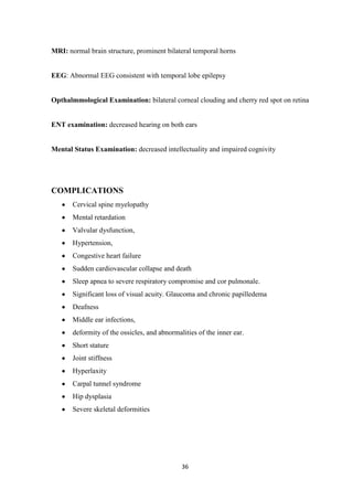 36
MRI: normal brain structure, prominent bilateral temporal horns
EEG: Abnormal EEG consistent with temporal lobe epilepsy
Opthalmmological Examination: bilateral corneal clouding and cherry red spot on retina
ENT examination: decreased hearing on both ears
Mental Status Examination: decreased intellectuality and impaired cognivity
COMPLICATIONS
Cervical spine myelopathy
Mental retardation
Valvular dysfunction,
Hypertension,
Congestive heart failure
Sudden cardiovascular collapse and death
Sleep apnea to severe respiratory compromise and cor pulmonale.
Significant loss of visual acuity. Glaucoma and chronic papilledema
Deafness
Middle ear infections,
deformity of the ossicles, and abnormalities of the inner ear.
Short stature
Joint stiffness
Hyperlaxity
Carpal tunnel syndrome
Hip dysplasia
Severe skeletal deformities
 