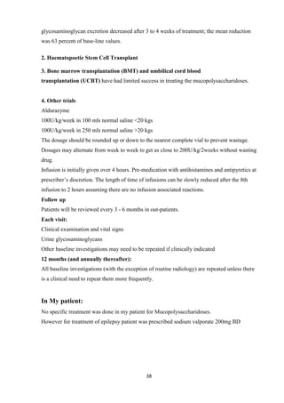 38
glycosaminoglycan excretion decreased after 3 to 4 weeks of treatment; the mean reduction
was 63 percent of base-line values.
2. Haematopoetic Stem Cell Transplant
3. Bone marrow transplantation (BMT) and umbilical cord blood
transplantation (UCBT) have had limited success in treating the mucopolysaccharidoses.
4. Other trials
Aldurazyme
100U/kg/week in 100 mls normal saline <20 kgs
100U/kg/week in 250 mls normal saline >20 kgs
The dosage should be rounded up or down to the nearest complete vial to prevent wastage.
Dosages may alternate from week to week to get as close to 200U/kg/2weeks without wasting
drug.
Infusion is initially given over 4 hours. Pre-medication with antihistamines and antipyretics at
prescriber’s discretion. The length of time of infusions can be slowly reduced after the 8th
infusion to 2 hours assuming there are no infusion associated reactions.
Follow up
Patients will be reviewed every 3 - 6 months in out-patients.
Each visit:
Clinical examination and vital signs
Urine glycosaminoglycans
Other baseline investigations may need to be repeated if clinically indicated
12 months (and annually thereafter):
All baseline investigations (with the exception of routine radiology) are repeated unless there
is a clinical need to repeat them more frequently.
In My patient:
No specific treatment was done in my patient for Mucopolysaccharidoses.
However for treatment of epilepsy patient was prescribed sodium valporate 200mg BD
 