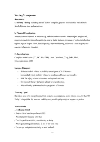 42
Nursing Management
Assessment
a. History Taking: including patient’s chief complain, present health status, birth history,
family history, sign and symptoms
b. Physical Examination:
Presence of fine tremors in whole body. Decreased muscle mass and strength, progressive,
progressive deterioration of cognitivity, coarse facial features, presence of scoliosis in lumbar
region, pigeon shaped chest, dental spacing, impaired hearing, decreased visual acquity and
presence of corneal clouding
C .Investigations
Complete blood count (TC, DC, Hb, ESR), Urea, Creatinine, Xray, MRI, EEG,
Echocardiogram, MRI
Nursing Diagnosis
- Self care deficit related to inability to carryout ADLS / tremors
- Impaired physical mobility related to weakness of bones and muscles
- Risk for injury related to tremors and episodic seizure
- Diversional therapy deficient related to hospitalization
- Altered family process related to prognosis of disease
Planning / goal
the major goal is to prevent injury from seizure, encourage and assist patient on Activities Of
Daily Livings (ADLS), increase mobility and provide pshycological support to patient
Interventions
1. Self care deficit
- Assess client level to perform ADLS
- Assist client with daily activities
- Provide positive reinforcement during activity.
- Allow patient to perform tasks at his or her own rate
- Encourage independent activity as able and safe
 