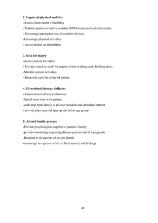 43
2. Impaired physical mobility
-Assess client extent of mobility
- Perform passive or active assistive ROM exercises to all extremities
- Encourage appropriate use of assistive devices
-Encourage physical activities
- Assist patient on ambulation
3. Risk for injury
-Assess patient for safety
- Provide crutch or stick for support while walking and climbing stairs
-Monitor seizure activities
- Keep side rails for safety of patient
4. Diversional therapy deficient
- Assess leisure activity preferences.
-Spend more time with patient
-seek help from family to relieve boredom and stimulate interest
- provide play material appropriate to his age group
5. Altered family process
-Provide psychological support to patient’s family
-provide knowledge regarding disease process and it’s prognosis
-Respond to all queries of patient family
-encourage to express verbalize their anxiety and feelings
 