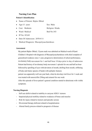 46
Nursing Care Plan
Patient’s Identification
Name of Patient: Biplav Dhital
Age:13 years Sex: Male
Cast: Brahmin Religion: Hindu
Ward: Medical Bed No:343
IP No: 85169
Date Of Admission: 2070/4/11
Medical Diagnosis: Mucopolysaccharidoses
Assessment
My patient Biplav Dhital, 13years male was admitted on Medical ward of Kanti
Children’s Hospital with diagnosis of Mucopolysaccharidoses with chief complain of
generalized weakness since 1 year, progressive deterioration of school performance,
involuntary body movement for 1 and half hour 10 days prior to day of admission
Patient had history of involuntary body movement 1 episode for one and half an hour
followed by uprolling of eyes with deviation of mouth, drolling from mouth, stiffening
of body and titanic spasms of hands with epileptic features
patient was apparently well one year back, when he develop viral fever for 1 week and
was treated with amoxicillin 250mg and cetamol for one week
After this episode of fever patient’s general condition started to deteriorate with visible
symptoms.
Nursing Diagnosis
- Self care deficit related to inability to carryout ADLS / tremors
- Impaired physical mobility related to weakness of bones and muscles
- Risk for injury related to tremors and episodic seizure
- Diversional therapy deficient related to hospitalization
- Altered family process related to prognosis of disease
 