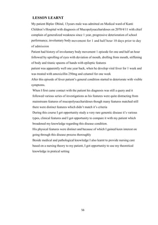 56
LESSON LEARNT
My patient Biplav Dhital, 13years male was admitted on Medical ward of Kanti
Children’s Hospital with diagnosis of Mucopolysaccharidoses on 2070/4/11 with chief
complain of generalized weakness since 1 year, progressive deterioration of school
performance, involuntary body movement for 1 and half hour 10 days prior to day
of admission
Patient had history of involuntary body movement 1 episode for one and half an hour
followed by uprolling of eyes with deviation of mouth, drolling from mouth, stiffening
of body and titanic spasms of hands with epileptic features
patient was apparently well one year back, when he develop viral fever for 1 week and
was treated with amoxicillin 250mg and cetamol for one week
After this episode of fever patient’s general condition started to deteriorate with visible
symptoms.
When I first came contact with the patient his diagnosis was still a query and it
followed various series of investigations as his features were quite distracting from
mainstream features of mucopolysaccharidoses though many features matched still
there were distinct features which didn’t match it’s criteria
During this course I got opportunity study a very rare genentic disease it’s various
types, clinical features and I got opportunity to compare it with my patient which
broadened my knowledge regarding this disease condition.
His physical features were distinct and because of which I gained keen interest on
going through this disease process thoroughly
Beside medical and pathological knowledge I also learnt to provide nursing care
based on a nursing theory to my patient, I got opportunity to use my theoretical
knowledge in pratical setting
 