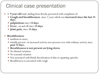 Clinical case presentation
 A 9 year old male, hailing from Kerala, presented with complaints of:
   Cough and breathlessness since 2 years which was increased since the last 15
     days
    palpitations since 15 days
    Fever , on and off since 15 days
    Joint pain, since 15 days

 Breathlessness
   insidious in onset,
   initially present on increased activity now present even with ordinary activity since
       past 15 days .
      Breathlesness is not present on lying down
      No diurnal variation.
      No seasonal variation
      Not associated with bluish discoloration of skin or squatting episodes
      Breathlesness is associated with cough
 