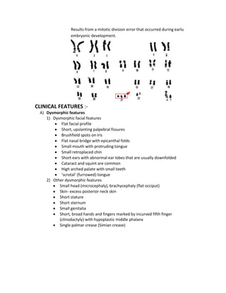 Results from a mitotic division error that occurred during earlu
embryonic development.

CLINICAL FEATURES :A) Dysmorphic features
1) Dysmorphic facial features
Flat facial profile
Short, upslanting palpebral fissures
Brushfield spots on iris
Flat nasal bridge with epicanthal folds
Small mouth with protruding tongue
Small retroplaced chin
Short ears with abnormal ear lobes that are usually downfolded
Cataract and squint are common
High arched palate with small teeth
‘scrotal’ (furrowed) tongue
2) Other dysmorphic features
Small head (microcephaly), brachycephaly (flat occiput)
Skin- excess posterior neck skin
Short stature
Short sternum
Small genitalia
Short, broad hands and fingers marked by incurved fifth finger
(clinodactyly) with hypoplastic middle phalanx
Single palmar crease (Simian crease)

 
