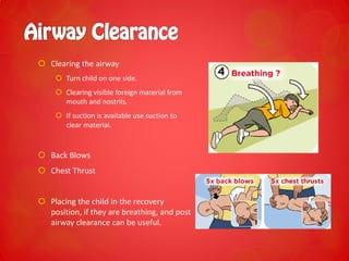  Clearing the airway
 Turn child on one side.
 Clearing visible foreign material from
mouth and nostrils.
 If suction is available use suction to
clear material.
 Back Blows
 Chest Thrust
 Placing the child in the recovery
position, if they are breathing, and post
airway clearance can be useful.
 
