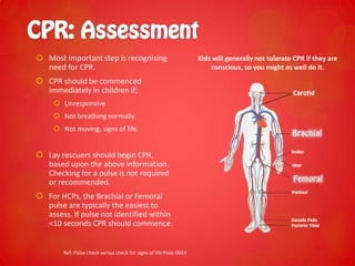  Most important step is recognising
need for CPR.
 CPR should be commenced
immediately in children if;
 Unresponsive
 Not breathing normally
 Not moving, signs of life.
 Lay rescuers should begin CPR,
based upon the above information.
Checking for a pulse is not required
or recommended.
 For HCPs, the Brachial or Femoral
pulse are typically the easiest to
assess. If pulse not identified within
<10 seconds CPR should commence.
Ref: Pulse check versus check for signs of life Peds-002A
Kids will generally not tolerate CPR if they are
conscious, so you might as well do it.
 