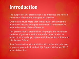 The purpose of this presentation is to introduce and refresh
some basic life support principles for children.
Children are much more than ‘little adults’, and whilst the
majority of first aid principles are similar, it’s important to
bear to be aware of the differences.
This presentation is attended for lay-people and healthcare
students. If you are a healthcare professional or wish to
extend your knowledge, please read the Paediatric Advanced
Life Support Edition.
If you’re unfamiliar with Adult First Aid or First Aid principles
in general, please look at Basic Life Support & First Aid 2012
presentation first.
 