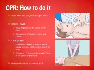  Push hard and fast, with straight arms.
 Infants (<1yo)
 Use 2 fingers over the centre of the
chest.
 Compress to 1/3 depth of chest wall
(~4cm).
 Child (1-8yrs)
 Use heel of 1 hand, or alternatively 2
hands, with one positioned on top of the
other.
 Compress 1/3 depth of chest wall (~5cm)
in the centre of the chest.
 Greater than 8yrs = same as adult
 