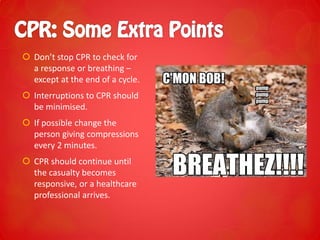  Don’t stop CPR to check for
a response or breathing –
except at the end of a cycle.
 Interruptions to CPR should
be minimised.
 If possible change the
person giving compressions
every 2 minutes.
 CPR should continue until
the casualty becomes
responsive, or a healthcare
professional arrives.
 