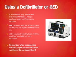  If a Debrillator (e.g. Automated
External Defibrillator – AED) is
available, apply and follow voice
prompts.
 CPR continues until the AED is present,
all the pads are in place and the AED is
on.
 AEDs accurately identify heart rhythms
as either ‘shockable’ or ‘non-
shockable’.
 Remember when shocking the
casualty to get everyone to stand
well back. Do not touch them!
 