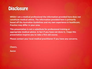 Whilst I am a medical professional the information provided here does not
constitute medical advice. The information provided here is primarily
based off the Australian Guidelines and my own experience in healthcare.
Practice may differ in your area.
This presentation is not a substitute for professional training or
appropriate medical advice. In fact if you have not done it, I hope this
presentation inspires you to take a first aid course.
Please contact your local medical practitioner if you have any concerns.
Cheers,
Aaron
 