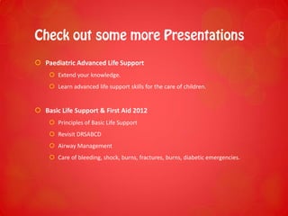  Paediatric Advanced Life Support
 Extend your knowledge.
 Learn advanced life support skills for the care of children.
 Basic Life Support & First Aid 2012
 Principles of Basic Life Support
 Revisit DRSABCD
 Airway Management
 Care of bleeding, shock, burns, fractures, burns, diabetic emergencies.
 