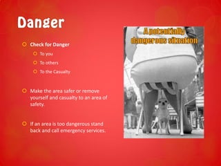  Check for Danger
 To you
 To others
 To the Casualty
 Make the area safer or remove
yourself and casualty to an area of
safety.
 If an area is too dangerous stand
back and call emergency services.
 