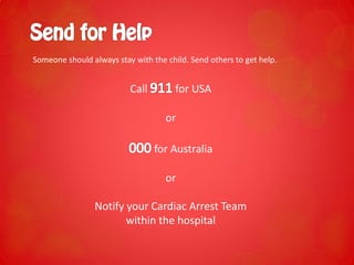 Someone should always stay with the child. Send others to get help.
Call for USA
or
for Australia
or
Notify your Cardiac Arrest Team
within the hospital
 