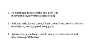 1. Hemorrhagic disease of the new born (Rh
incompatibility/erythroblastosis fetalis)
2. CBC and reticulocyte count, Direct coomb’s test, serum bilirubin
levels (total, unconjugated, conjugated)
3. phototherapy, exchange transfusion, general measures and
pharmacological therapy
 