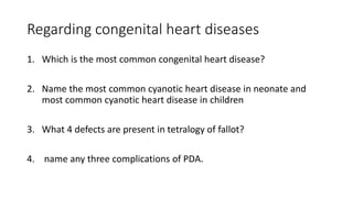 Regarding congenital heart diseases
1. Which is the most common congenital heart disease?
2. Name the most common cyanotic heart disease in neonate and
most common cyanotic heart disease in children
3. What 4 defects are present in tetralogy of fallot?
4. name any three complications of PDA.
 