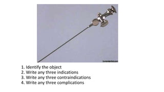1. Identify the object
2. Write any three indications
3. Write any three contraindications
4. Write any three complications
 