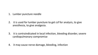 1. Lumber puncture needle
2. it is used for lumber puncture to get csf for analysis, to give
anesthesia, to give analgesia.
3. it is contraindicated in local infection, bleeding disorder, severe
cardiopulmonary compromise
4. it may cause nerve damage, bleeding, infection
 