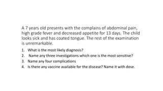 A 7 years old presents with the complains of abdominal pain,
high grade fever and decreased appetite for 13 days. The child
looks sick and has coated tongue. The rest of the examination
is unremarkable.
1. What is the most likely diagnosis?
2. Name any three investigations which one is the most sensitive?
3. Name any four complications
4. Is there any vaccine available for the disease? Name it with dose.
 
