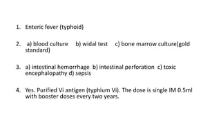 1. Enteric fever (typhoid)
2. a) blood culture b) widal test c) bone marrow culture(gold
standard)
3. a) intestinal hemorrhage b) intestinal perforation c) toxic
encephalopathy d) sepsis
4. Yes. Purified Vi antigen (typhium Vi). The dose is single IM 0.5ml
with booster doses every two years.
 