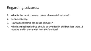 Regarding seizures:
1. What is the most common cause of neonatal seizures?
2. Define epilepsy.
3. How hypocalcemia can cause seizures?
4. which antiepileptic drug should be avoided in children less than 18
months and in those with liver dysfunction?
 