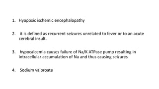 1. Hyopoxic ischemic encephalopathy
2. it is defined as recurrent seizures unrelated to fever or to an acute
cerebral insult.
3. hypocalcemia causes failure of Na/K ATPase pump resulting in
intracellular accumulation of Na and thus causing seizures
4. Sodium valproate
 