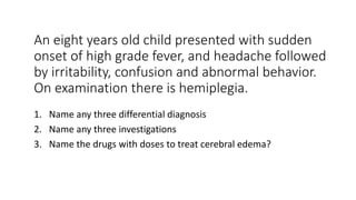 An eight years old child presented with sudden
onset of high grade fever, and headache followed
by irritability, confusion and abnormal behavior.
On examination there is hemiplegia.
1. Name any three differential diagnosis
2. Name any three investigations
3. Name the drugs with doses to treat cerebral edema?
 